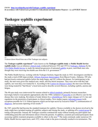 FROM: http://en.wikipedia.org/wiki/Tuskegee_syphilis_experiment
In accordance with Federal Laws provided For Educational and Information Purposes – i.e. of PUBLIC Interest




Tuskegee syphilis experiment
From Wikipedia, the free encyclopedia




A doctor draws blood from one of the Tuskegee test subjects

The Tuskegee syphilis experiment[1] (also known as the Tuskegee syphilis study or Public Health Service
syphilis study) was an infamous clinical study conducted between 1932 and 1972 in Tuskegee, Alabama by the
U.S. Public Health Service to study the natural progression of untreated syphilis in poor, rural black men who
thought they were receiving free health care from the U.S. government. [1]

The Public Health Service, working with the Tuskegee Institute, began the study in 1932. Investigators enrolled in
the study a total of 600 impoverished, African-American sharecroppers from Macon County, Alabama; 399 who
had previously contracted syphilis before the study began, and 201 without the disease. For participating in the
study, the men were given free medical care, meals, and free burial insurance. They were never told they had
syphilis, nor were they ever treated for it. According to the Centers for Disease Control, the men were told they
were being treated for "bad blood," a local term used to describe several illnesses, including syphilis, anemia and
fatigue.

The 40-year study was controversial for reasons related to ethical standards; primarily because researchers
knowingly failed to treat patients appropriately after the 1940s validation of penicillin as an effective cure for the
disease they were studying. Revelation of study failures by a whistleblower led to major changes in U.S. law and
regulation on the protection of participants in clinical studies. Now studies require informed consent (with
exceptions possible for U.S. Federal agencies which can be kept secret by Executive Order[2]), communication of
diagnosis, and accurate reporting of test results. [3]

By 1947, penicillin had become the standard treatment for syphilis. Choices available to the doctors involved in the
study might have included treating all syphilitic subjects and closing the study, or splitting off a control group for
testing with penicillin. Instead, the Tuskegee scientists continued the study without treating any participants and
withholding penicillin and information about it from the patients. In addition, scientists prevented participants from
accessing syphilis treatment programs available to others in the area. [4] The study continued, under numerous US
Public Health Service supervisors, until 1972, when a leak to the press eventually resulted in its termination. The
 