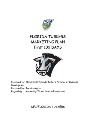  
 

FLORIDA TUSKERS 
MARKETING PLAN
First 100 DAYS
 

 

Prepared for: Windy Hall/Orlando Tuskers Director of Business
Development
Prepared by:  Joe Armington
Regarding: Marketing/Ticket Sales & Promotions
 
 
 
 
 

UFL/FLORIDA TUSKERS

 