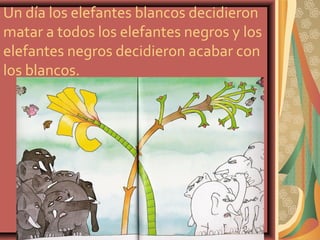 Un día los elefantes blancos decidieron
matar a todos los elefantes negros y los
elefantes negros decidieron acabar con
los blancos.