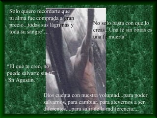 Solo quiero recordarte que
tu alma fue comprada a gran
precio...todas sus lágrimas y
toda su sangre”...
No solo basta con que lo
creas...Una fé sin obras es
una fé muerta”
“El que te creo, no
puede salvarte sin ti”
Sn Agustín.
Dios cuenta con nuestra voluntad...para poder
salvarnos, para cambiar, para atevernos a ser
diferentes....para salir de la indiferencia....
 