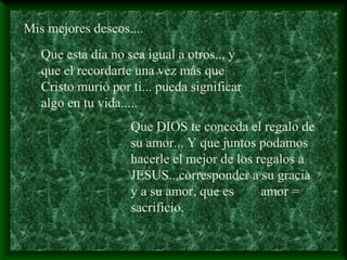 Mis mejores deseos....
Que esta dia no sea igual a otros.., y
que el recordarte una vez más que
Cristo murió por ti... pueda significar
algo en tu vida.....
Que DIOS te conceda el regalo de
su amor... Y que juntos podamos
hacerle el mejor de los regalos a
JESUS...corresponder a su gracia
y a su amor, que es amor =
sacrificio.
 