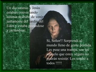 Un día satanás y Jesús
estaban conversando,
satanás acababa de venir
justamente del jardín del
Edén y estaba gozándose
y jactándose.
Sí, Señor!! Sorprendí al
mundo lleno de gente perdida.
Les puse una trampa, use un
anzuelo que estoy seguro no
podrán resistir. Los tendré a
todos !!!!!
 