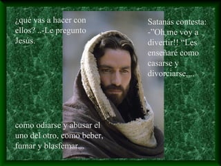 ¿qué vas a hacer con
ellos? ..-Le pregunto
Jesús.
Satanás contesta:
-”Oh me voy a
divertir!! “Les
enseñaré como
casarse y
divorciarse,...
como odiarse y abusar el
uno del otro, como beber,
fumar y blasfemar...
 