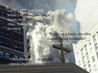 Les enseñaré a inventar
armas y bombas para que se
maten entre
ellos...realmente me
divertiré”
¿Y que vas a hacer con ellos
cuando hayas terminado?_
pregunto Jesús
“Oh los mataré!”- respondió
satanás orgullosamente.
 