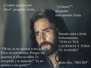 ¿Cuánto quieres por
ellos?- pregunto Jesús.
“Oh no, tu no quieres a esa gente.
Ellos no son buenos. Porque los
querrías si ellos te odian.Te
escupirán y te matarán!” Tu no
quieres a esa gente!!”
“¿Cuánto?”-
pregunto
nuevamente Jesús.
Satanás mira a Jesús
burlonamente,
“TODAS TUS
LAGRIMAS Y TODA
TU SANGRE”
Jesús dijo, “HECHO”.
 
