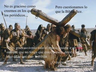 No es gracioso como
creemos en los que dicen
los periódicos..,
Pero cuestionamos lo
que la Biblia dice.
No es gracioso como todo el mundo quiere ir al cielo
siempre que no tenga que creer, pensar, decir o hacer
algo de lo que dice la Biblia
¿O es escalofriante?
 