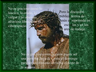 No es gracioso como lo
lascivo, lo crudo, lo
vulgar y lo obsceno
atraviesa libremente el
ciberespacio,
Pero la discusión
pública acerca de
Jesús es reprimida en
las escuelas y en los
lugares de trabajo.
No es gracioso como alguien puede ser
una persona llena de Cristo el domingo
para ser un cristiano invisible el resto de
la semana.
 
