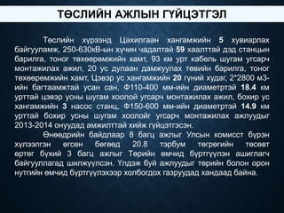 Төслийн хүрээнд Цахилгаан хангамжийн 5 хувиарлах
байгууламж, 250-630кВ-ын хүчин чадалтай 59 хаалттай дэд станцын
барилга, тоног төхөөрөмжийн хамт, 93 км урт кабель шугам угсарч
монтажилах ажил, 20 ус дулаан дамжуулах төвийн барилга, тоног
төхөөрөмжийн хамт, Цэвэр ус хангамжийн 20 гүний худаг, 2*2800 м3-
ийн багтаамжтай усан сан, Ф110-400 мм-ийн диаметртэй 18.4 км
урттай цэвэр усны шугам хоолой угсарч монтажилах ажил, бохир ус
хангамжийн 3 насос станц, Ф150-600 мм-ийн диаметртэй 14.9 км
урттай бохир усны шугам хоолойг угсарч монтажилах ажлуудыг
2013-2014 онуудад амжилттай хийж гүйцэтгэсэн.
Өнөөдрийн байдлаар 8 багц ажлыг Улсын комисст бүрэн
хүлээлгэн өгсөн бөгөөд 20.8 тэрбум төгрөгийн төсөвт
өртөг бүхий 3 багц ажлыг Төрийн өмчид бүртгүүлэн ашиглагч
байгууллагад шилжүүлсэн. Үлдэж буй ажлуудыг төрийн болон орон
нутгийн өмчид бүртгүүлэхээр холбогдох газруудад хандаад байна.
ТӨСЛИЙН АЖЛЫН ГҮЙЦЭТГЭЛ
 