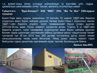 Гүйцэтгэгч: “Бум-Халаалт” ХХК “МВС” ХХК, “Ви Ти Икс” ХХК-иудын
түншлэл
1.5. БУЯНТ-УХАА ОРОН СУУЦНЫ ХОРООЛЛЫН 10 ХЭСГИЙН ЦТП, ГАДНА
ЦАХИЛГААН ХАНГАМЖИЙН ЗУРАГ ТӨСӨЛ, БАРИЛГА УГСРАЛТЫН АЖИЛ
Буянт-Ухаа орон сууцны хорооллын 10 хэсгийн 10 ширхэг УДДТ-ийн барилга
угсралтын ажил бүрэн хийгдэж дууссан бөгөөд Буянт-Ухаа-1 хорооллыг хангах
УДДТ-1-ийн барилга угсралт, тоног төхөөрөмжийг бүрэн угсарч дуусган
2014.04.30-ны өдөр Улсын комисст хүлээлгэн өгсөн. Үлдсэн 9 ш УДДТ-ийн
барилга угсралт, тоног төхөөрөмж суурилуулах ажил бүрэн хийгдэж дууссан
боловч гадна цахилгаан хангамжийн кабель шугамын ажлыг гүйцэтгэхээр төсөвт
тусгаагүй тул ЗГ-ын 2014 оны 263 дугаар тогтоолоор дутуу ажлыг нөхөж
санхүүжүүлэхээр төсөв нэмж баталсан. Иймд дээрх ажилд нэмэлт гэрээ
байгуулан гадна цахилгаан хангамжийн зураг төслийг боловсруулж байна.
. Ажлын явц-98%
 