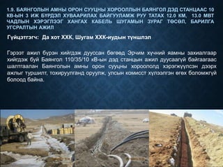 1.9. БАЯНГОЛЫН АМНЫ ОРОН СУУЦНЫ ХОРООЛЛЫН БАЯНГОЛ ДЭД СТАНЦААС 10
КВ-ЫН 3 ИЖ БҮРДЭЛ ХУВААРИЛАХ БАЙГУУЛАМЖ РУУ ТАТАХ 12.0 КМ, 13.0 МВТ
ЧАДЛЫН ХЭРЭГЛЭЭГ ХАНГАХ КАБЕЛЬ ШУГАМЫН ЗУРАГ ТӨСӨЛ, БАРИЛГА
УГСРАЛТЫН АЖИЛ
Гүйцэтгэгч: Да хот ХХК, Шугам ХХК-иудын түншлэл
Гэрээт ажил бүрэн хийгдэж дууссан бөгөөд Эрчим хүчний яамны захиалгаар
хийгдэж буй Баянгол 110/35/10 кВ-ын дэд станцын ажил дуусаагүй байгаагаас
шалтгаалан Баянголын амны орон сууцны хороололд хэрэгжүүлсэн дээрх
ажлыг туршилт, тохируулганд оруулж, улсын комисст хүлээлгэн өгөх боломжгүй
болоод байна.
 