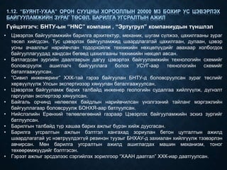 • Цэвэрлэх байгууламжийн барилга архитектур, механик, шугам сүлжээ, цахилгааны зураг
төсөл хийгдсэн. Тус цэвэрлэх байгууламжид шаардлагатай цахилгаан, дулаан, цэвэр
усны ачааллыг нарийвчлан тодорхойлж техникийн нөхцөлүүдийг авахаар холбогдох
байгууллагуудад хандсан бөгөөд цахилгааны техникийн нөхцөл авсан.
• Батлагдсан зургийн даалгаврын дагуу цэвэрлэх байгууламжийн технологийн схемийг
боловсруулж ашиглагч байгууллага болох УСУГ-аар технологийн схемийг
баталгаажуулсан.
• ”Сивил инженеринг” ХХК-тай гэрээ байгуулан БНТУ-д боловсруулсан зураг төслийг
хөрвүүлүүлж Улсын экспертизээр хянуулан баталгаажуулсан.
• Цэвэрлэх байгууламж барих талбайд инженер геологийн судалгаа хийлгүүлж, дүгнэлт
гаргуулан экспертээр хянуулсан.
• Байгаль орчинд нөлөөлөх байдлын нарийвчилсан үнэлгээний тайланг мэргэжлийн
байгууллагаар боловсруулж БОНХЯ-аар батлуулсан.
• Нийслэлийн Ерөнхий төлөвлөгөөний газраар Цэвэрлэх байгууламжийн эскиз зургийг
батлуулсан.
• Барилгын талбайд түр хашаа барих ажлыг бүрэн хийж дуусгасан.
• Барилга угсралтын ажлын бэлтгэл хангахад зориулан бетон цутгалтын ажилд
шаардлагатай ус нэвтрүүлдэггүй резинэн туузыг БНХАУ-д захиалан хийлгүүлж тээвэрлэн
авчирсан. Мөн барилга угсралтын ажилд ашиглагдах машин механизм, тоног
төхөөрөмжүүдийг бэлтгэсэн.
• Гэрээт ажлыг эрсдэлээс сэргийлэх зорилгоор “ХААН даатгал” ХХК-иар даатгуулсан.
1.12. “БУЯНТ-УХАА” ОРОН СУУЦНЫ ХОРООЛЛЫН 20000 М3 БОХИР УС ЦЭВЭРЛЭХ
БАЙГУУЛАМЖИЙН ЗУРАГ ТӨСӨЛ, БАРИЛГА УГСРАЛТЫН АЖИЛ
Гүйцэтгэгч: БНТУ-ын “НNC” компани , “Эртугрул” компаниудын түншлэл
 