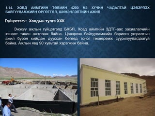 1.14. ХОВД АЙМГИЙН ТӨВИЙН 4200 М3 ХҮЧИН ЧАДАЛТАЙ ЦЭВЭРЛЭХ
БАЙГУУЛАМЖИЙН ӨРГӨТГӨЛ, ШИНЭЧЛЭЛТИЙН АЖИЛ
Гүйцэтгэгч: Ховдын тулга ХХК
Энэхүү ажлын гүйцэтгэлд БХБЯ, Ховд аймгийн ЗДТГ-аас захиалагчийн
хяналт тавин ажтллаж байна. Цэвэрлэх байгууламжийн барилга угсралтын
ажил бүрэн хийгдэж дууссан бөгөөд тоног төхөөрөмж суурилуулагдаагүй
байна. Ажлын явц 90 хувьтай хэрэгжиж байна.
 