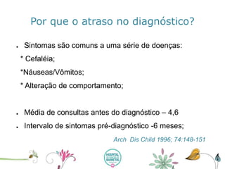 Por que o atraso no diagnóstico? 
●Sintomassãocomunsa umasériede doenças: 
* Cefaléia; 
*Náuseas/Vômitos; 
* Alteraçãode comportamento; 
●Médiade consultasantes do diagnóstico–4,6 
●Intervalode sintomaspré-diagnóstico-6 meses; 
ArchDisChild1996; 74:148-151  
