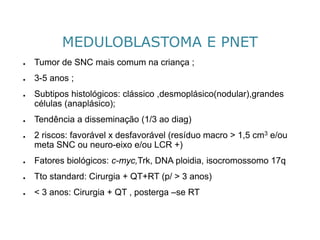 MEDULOBLASTOMA E PNET 
●Tumor de SNC mais comum na criança ; 
●3-5 anos ; 
●Subtipos histológicos: clássico ,desmoplásico(nodular),grandes células (anaplásico); 
●Tendência a disseminação (1/3 ao diag) 
●2 riscos: favorável x desfavorável (resíduo macro > 1,5 cm3e/ou meta SNC ou neuro-eixoe/ou LCR +) 
●Fatores biológicos: c-myc,Trk, DNA ploidia, isocromossomo 17q 
●Ttostandard: Cirurgia + QT+RT (p/ > 3 anos) 
●< 3 anos: Cirurgia + QT , posterga –se RT  