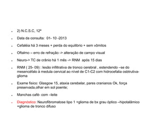 ●2) N.C.S.C, 12ª 
●Data da consulta: 01-10 -2013 
●Cefaléiahá 3 meses + perda do equilibrio+ sem vômitos 
●Oftalmo–erro de refração -> alteração de campo visual 
●Neuro-> TC de crânio há 1 mês -> RNM após 15 dias 
●RNM ( 25-09) : lesão infiltrativade tronco cerebral , estendendo –se do mesencéfalo à medula cervical ao nível de C1-C2 com hidrocefalia osbtrutiva- glioma 
●Exame fisico: Glasgow15, ataxiacerebelar, pares cranianos Ok, força preservada,olhar em sol poente; 
●Manchas café-com –leite 
●Diagnóstico: Neurofibromatosetipo 1 +gliomade bxgrau óptico –hipotalâmico +gliomade tronco difuso  