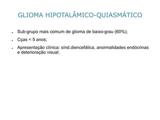 GLIOMA HIPOTALÂMICO-QUIASMÁTICO 
●Sub-grupomais comum de gliomade baixo-grau (60%); 
●Cças< 5 anos; 
●Apresentação clínica: sínd.diencefálica, anormalidades endócrinas e deterioração visual;  