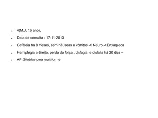 ●4)M.J, 16 anos, 
●Data de consulta : 17-11-2013 
●Cefáleiahá 8 meses, sem náuseas e vômitos -> Neuro ->Enxaqueca 
●Hemiplegia a direita, perda da força , disfagiae dislaliahá 20 dias – 
●AP:Glioblastomamultiforme  