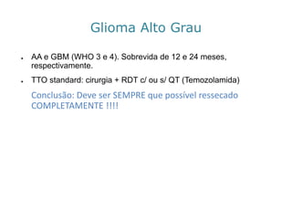 GliomaAlto Grau 
●AA e GBM (WHO 3 e 4). Sobrevida de 12 e 24 meses, respectivamente. 
●TTO standard: cirurgia + RDT c/ ou s/ QT (Temozolamida) 
Conclusão: Deve ser SEMPRE que possível ressecado COMPLETAMENTE !!!!  