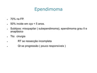 Ependimoma 
●70% na FP. 
●50%incideemcçs<5anos. 
●Subtipos: mixopapilar( subependimoma), ependimomagrau II e anaplásico 
●Tto: cirurgia 
●RT se ressecção incompleta 
●Qtse progressão ( pouco responsíveis)  