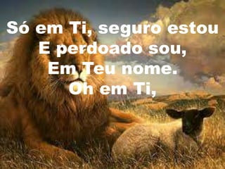 Só em Ti, seguro estou
   E perdoado sou,
    Em Teu nome.
      Oh em Ti,
 