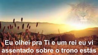 Eu olhei pra Ti e um rei eu vi
assentado sobre o trono estás
 