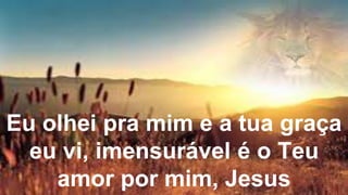 Eu olhei pra mim e a tua graça
eu vi, imensurável é o Teu
amor por mim, Jesus
 