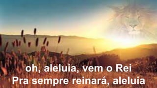 oh, aleluia, vem o Rei
Pra sempre reinará, aleluia
 