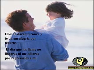 Ellos te darán ternura y te darán alegría por tenerte. El día que los llame no lloraras ni me odiaras por regresarlos a mí. 