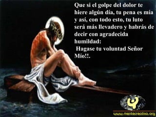 Que si el golpe del dolor te hiere algún día, tu pena es mía y así, con todo esto, tu luto será más llevadero y habrás de decir con agradecida humildad:  Hagase tu voluntad Señor Mío!!. 