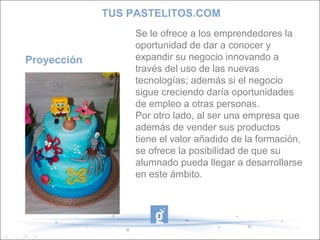 TUS PASTELITOS.COM

Proyección

Se le ofrece a los emprendedores la
oportunidad de dar a conocer y
expandir su negocio innovando a
través del uso de las nuevas
tecnologías; además si el negocio
sigue creciendo daría oportunidades
de empleo a otras personas.
Por otro lado, al ser una empresa que
además de vender sus productos
tiene el valor añadido de la formación,
se ofrece la posibilidad de que su
alumnado pueda llegar a desarrollarse
en este ámbito.

 