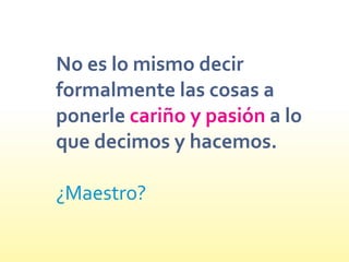 No es lo mismo decir
formalmente las cosas a
ponerle a lo
que decimos y hacemos.
cariño y pasión
¿Maestro?
 