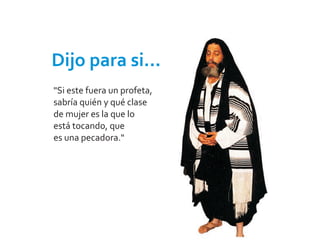Dijo para si...
"Si este fuera un profeta,
sabría quién y qué clase
de mujer es la que lo
está tocando, que
es una pecadora."
 