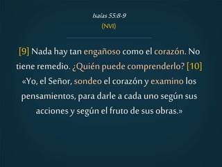 [9]Nada hay tanengañosocomo el corazón. No
tiene remedio.¿Quiénpuedecomprenderlo?[10]
«Yo,el Señor,sondeoel corazóny examino los
pensamientos, para darlea cada uno segúnsus
acciones y segúnel fruto desus obras.»
Isaías55:8-9
(NVI)
 