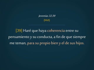 [39]Haré quehaya coherenciaentre su
pensamiento y su conducta,a fin de quesiempre
me teman, para su propiobieny el de sus hijos.
Jeremías 32:39
(NVI)
 