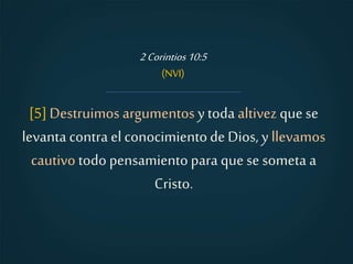 [5]Destruimos argumentos ytoda altivez quese
levanta contra el conocimientode Dios, y llevamos
cautivo todo pensamiento para quese someta a
Cristo.
2Corintios10:5
(NVI)
 