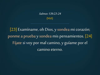 [23] Examíname, ohDios, y sondea mi corazón;
ponmea pruebay sondeamis pensamientos.[24]
Fíjate si voy por mal camino, y guíame por el
caminoeterno.
Salmos139:23-24
(NVI)
 