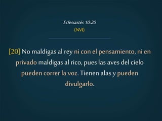 [20] No maldigas al rey ni conel pensamiento,ni en
privado maldigas al rico, pueslas aves delcielo
puedencorrer la voz. Tienenalas y pueden
divulgarlo.
Eclesiastés10:20
(NVI)
 