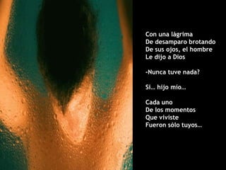 Con una lágrima
De desamparo brotando
De sus ojos, el hombre
Le dijo a Dios

-Nunca tuve nada?

Si… hijo mío…

Cada uno
De los momentos
Que viviste
Fueron sólo tuyos…
 