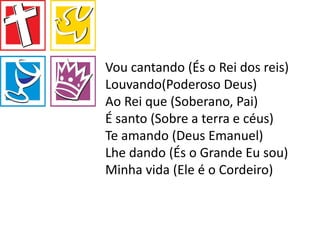 Vou cantando (És o Rei dos reis)
Louvando(Poderoso Deus)
Ao Rei que (Soberano, Pai)
É santo (Sobre a terra e céus)
Te amando (Deus Emanuel)
Lhe dando (És o Grande Eu sou)
Minha vida (Ele é o Cordeiro)
 