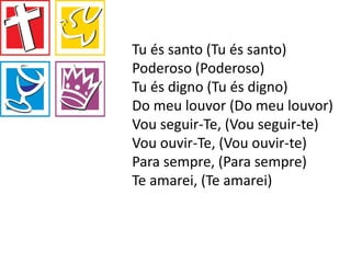 Tu és santo (Tu és santo)
Poderoso (Poderoso)
Tu és digno (Tu és digno)
Do meu louvor (Do meu louvor)
Vou seguir-Te, (Vou seguir-te)
Vou ouvir-Te, (Vou ouvir-te)
Para sempre, (Para sempre)
Te amarei, (Te amarei)
 