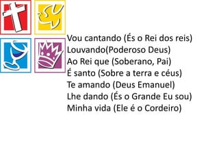 Vou cantando (És o Rei dos reis)
Louvando(Poderoso Deus)
Ao Rei que (Soberano, Pai)
É santo (Sobre a terra e céus)
Te amando (Deus Emanuel)
Lhe dando (És o Grande Eu sou)
Minha vida (Ele é o Cordeiro)
 