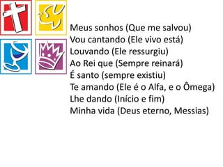 Meus sonhos (Que me salvou)
Vou cantando (Ele vivo está)
Louvando (Ele ressurgiu)
Ao Rei que (Sempre reinará)
É santo (sempre existiu)
Te amando (Ele é o Alfa, e o Ômega)
Lhe dando (Início e fim)
Minha vida (Deus eterno, Messias)
 