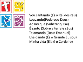 Vou cantando (És o Rei dos reis)
Louvando(Poderoso Deus)
Ao Rei que (Soberano, Pai)
É santo (Sobre a terra e céus)
Te amando (Deus Emanuel)
Lhe dando (És o Grande Eu sou)
Minha vida (Ele é o Cordeiro)
 