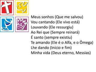 Meus sonhos (Que me salvou)
Vou cantando (Ele vivo está)
Louvando (Ele ressurgiu)
Ao Rei que (Sempre reinará)
É santo (sempre existiu)
Te amando (Ele é o Alfa, e o Ômega)
Lhe dando (Início e fim)
Minha vida (Deus eterno, Messias)
 