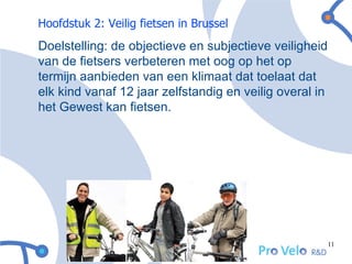 Hoofdstuk 2: Veilig fietsen in Brussel
Doelstelling: de objectieve en subjectieve veiligheid
van de fietsers verbeteren met oog op het op
termijn aanbieden van een klimaat dat toelaat dat
elk kind vanaf 12 jaar zelfstandig en veilig overal in
het Gewest kan fietsen.




                                                         11
 