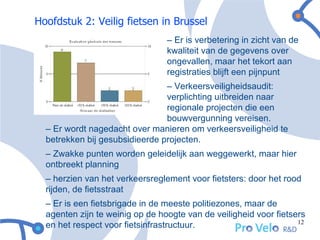Hoofdstuk 2: Veilig fietsen in Brussel
                                 – Er is verbetering in zicht van de
                                 kwaliteit van de gegevens over
                                 ongevallen, maar het tekort aan
                                 registraties blijft een pijnpunt
                                – Verkeersveiligheidsaudit:
                                verplichting uitbreiden naar
                                regionale projecten die een
                                bouwvergunning vereisen.
  – Er wordt nagedacht over manieren om verkeersveiligheid te
  betrekken bij gesubsidieerde projecten.
  – Zwakke punten worden geleidelijk aan weggewerkt, maar hier
  ontbreekt planning
  – herzien van het verkeersreglement voor fietsters: door het rood
  rijden, de fietsstraat
  – Er is een fietsbrigade in de meeste politiezones, maar de
  agenten zijn te weinig op de hoogte van de veiligheid voor fietsers
                                                                   12
  en het respect voor fietsinfrastructuur.
 