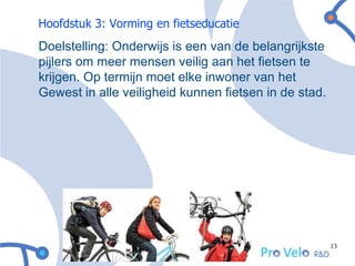 Hoofdstuk 3: Vorming en fietseducatie
Doelstelling: Onderwijs is een van de belangrijkste
pijlers om meer mensen veilig aan het fietsen te
krijgen. Op termijn moet elke inwoner van het
Gewest in alle veiligheid kunnen fietsen in de stad.




                                                       13
 