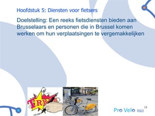 Hoofdstuk 5: Diensten voor fietsers
Doelstelling: Een reeks fietsdiensten bieden aan
Brusselaars en personen die in Brussel komen
werken om hun verplaatsingen te vergemakkelijken




                                               15
 