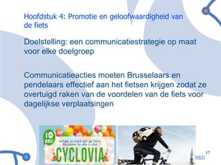 Hoofdstuk 4: Promotie en geloofwaardigheid van
de fiets

Doelstelling: een communicatiestrategie op maat
voor elke doelgroep


Communicatieacties moeten Brusselaars en
pendelaars effectief aan het fietsen krijgen zodat ze
overtuigd raken van de voordelen van de fiets voor
dagelijkse verplaatsingen




                                                    17
 