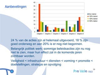 Aanbevelingen




   24 % van de acties zijn al helemaal uitgevoerd, 18 % zijn
   goed onderweg en aan 20% is er nog niet begonnen.
   Belangrijk politiek werk: sommige beleidsacties zijn nu nog
   niet te zien, maar hun effect zal in de komende jaren
   zichtbaar worden.
   Veiligheid < infrastructuur < diensten < vorming < promotie <
   doelstellingen, strategie en opvolging
                                                                   19
 